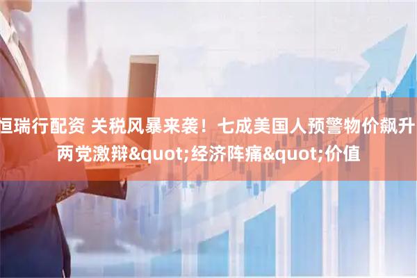 恒瑞行配资 关税风暴来袭！七成美国人预警物价飙升，两党激辩&quot;经济阵痛&quot;价值