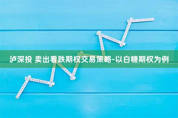 泸深投 卖出看跌期权交易策略-以白糖期权为例