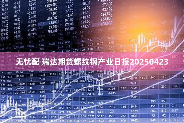 无忧配 瑞达期货螺纹钢产业日报20250423