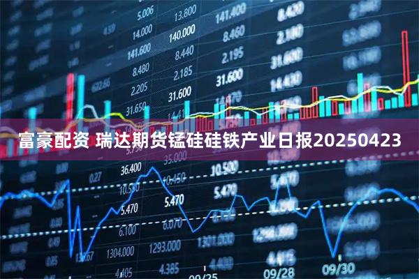 富豪配资 瑞达期货锰硅硅铁产业日报20250423