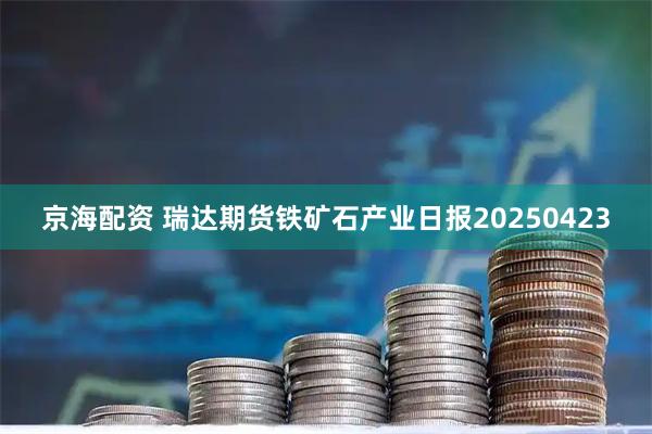 京海配资 瑞达期货铁矿石产业日报20250423