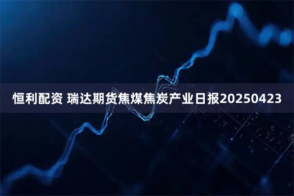 恒利配资 瑞达期货焦煤焦炭产业日报20250423