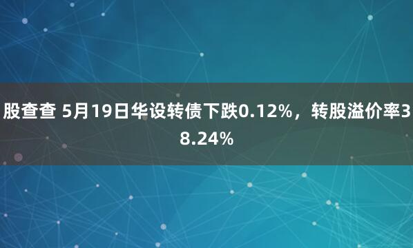 股查查 5月19日华设转债下跌0.12%，转股溢价率38.24%