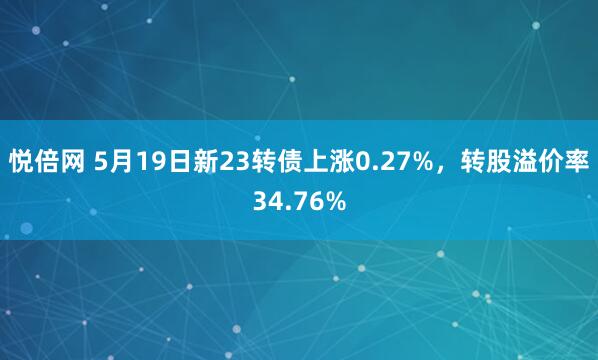 悦倍网 5月19日新23转债上涨0.27%，转股溢价率34.76%