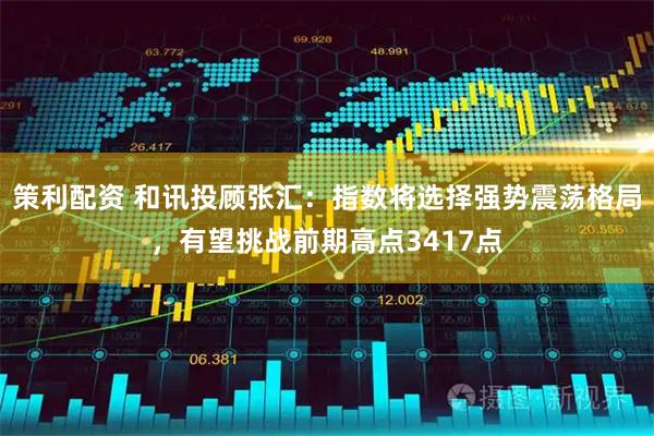 策利配资 和讯投顾张汇：指数将选择强势震荡格局，有望挑战前期高点3417点