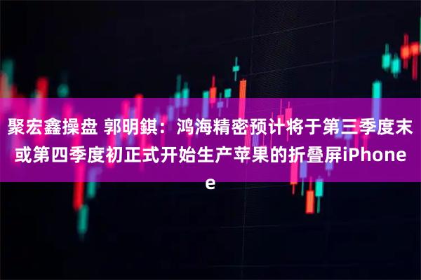 聚宏鑫操盘 郭明錤：鸿海精密预计将于第三季度末或第四季度初正式开始生产苹果的折叠屏iPhone
