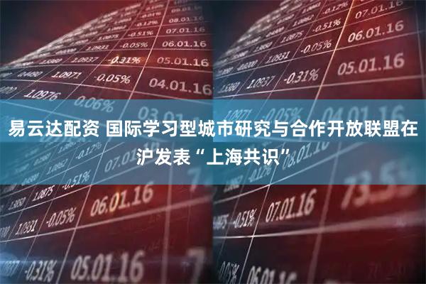 易云达配资 国际学习型城市研究与合作开放联盟在沪发表“上海共识”