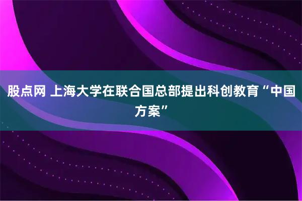 股点网 上海大学在联合国总部提出科创教育“中国方案”