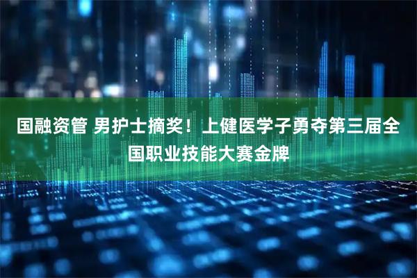 国融资管 男护士摘奖！上健医学子勇夺第三届全国职业技能大赛金牌