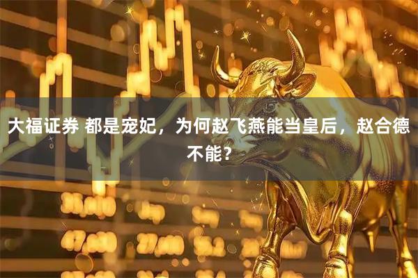 大福证券 都是宠妃，为何赵飞燕能当皇后，赵合德不能？