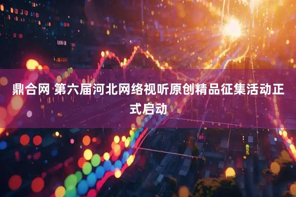 鼎合网 第六届河北网络视听原创精品征集活动正式启动