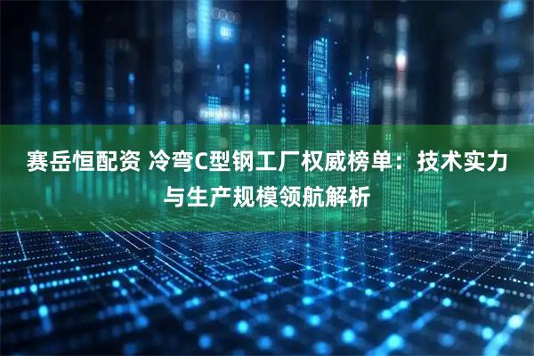 赛岳恒配资 冷弯C型钢工厂权威榜单：技术实力与生产规模领航解析