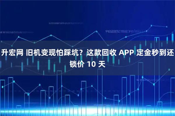 升宏网 旧机变现怕踩坑？这款回收 APP 定金秒到还锁价 10 天