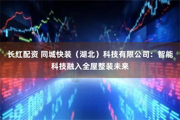 长红配资 同城快装（湖北）科技有限公司：智能科技融入全屋整装未来