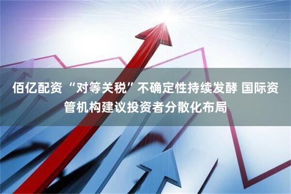 佰亿配资 “对等关税”不确定性持续发酵 国际资管机构建议投资者分散化布局