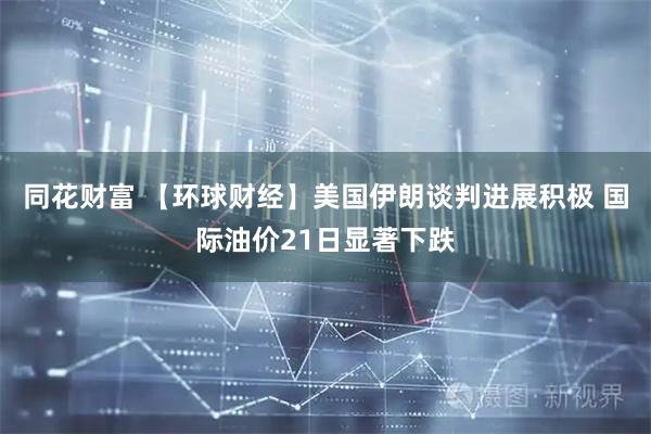同花财富 【环球财经】美国伊朗谈判进展积极 国际油价21日显著下跌
