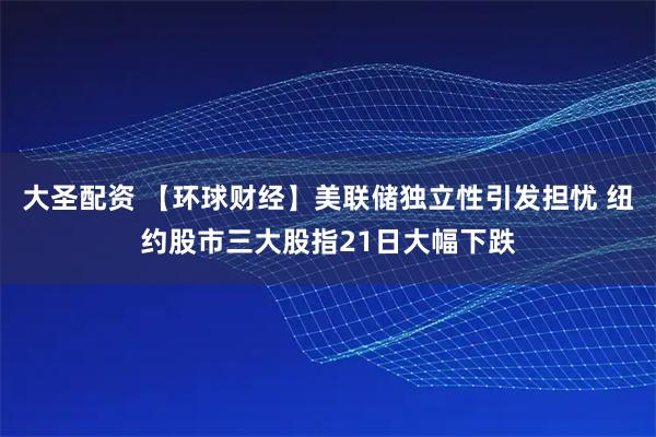 大圣配资 【环球财经】美联储独立性引发担忧 纽约股市三大股指21日大幅下跌