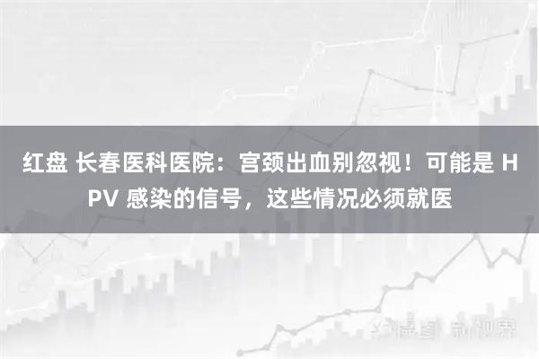 红盘 长春医科医院：宫颈出血别忽视！可能是 HPV 感染的信号，这些情况必须就医