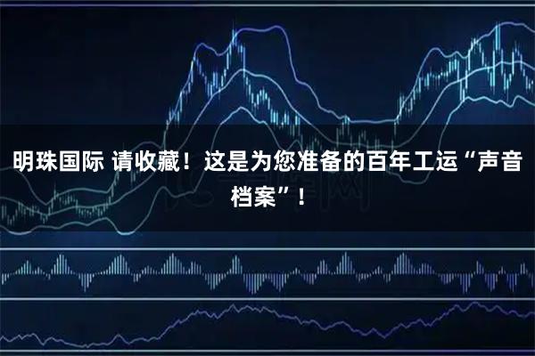 明珠国际 请收藏！这是为您准备的百年工运“声音档案”！