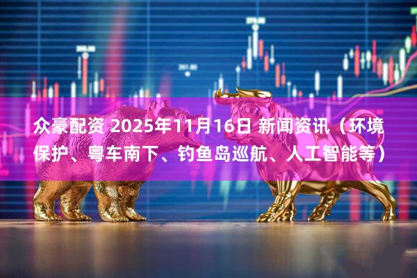 众豪配资 2025年11月16日 新闻资讯（环境保护、粤车南下、钓鱼岛巡航、人工智能等）