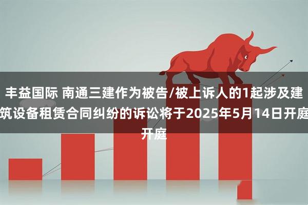 丰益国际 南通三建作为被告/被上诉人的1起涉及建筑设备租赁合同纠纷的诉讼将于2025年5月14日开庭