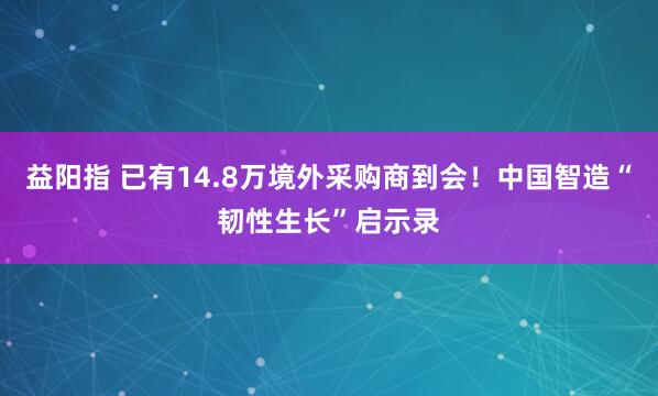 益阳指 已有14.8万境外采购商到会！中国智造“韧性生长”启示录