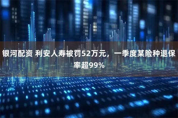 银河配资 利安人寿被罚52万元，一季度某险种退保率超99%