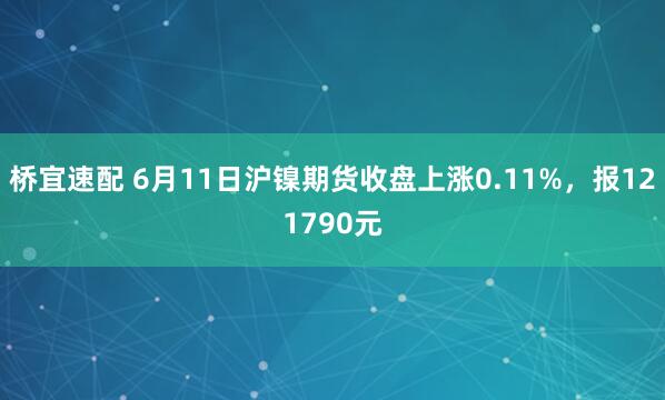 桥宜速配 6月11日沪镍期货收盘上涨0.11%，报121790元