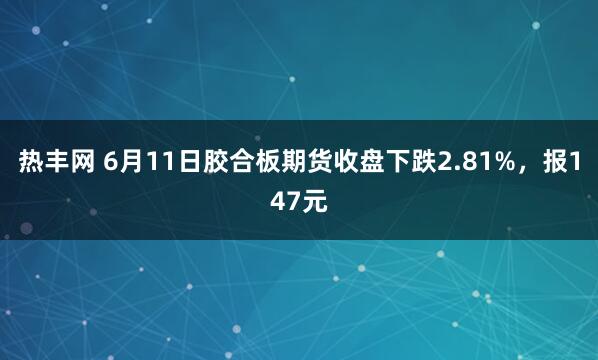 热丰网 6月11日胶合板期货收盘下跌2.81%，报147元