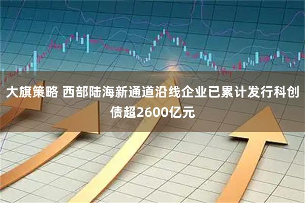 大旗策略 西部陆海新通道沿线企业已累计发行科创债超2600亿元