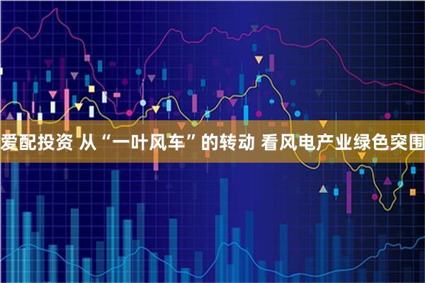 爱配投资 从“一叶风车”的转动 看风电产业绿色突围