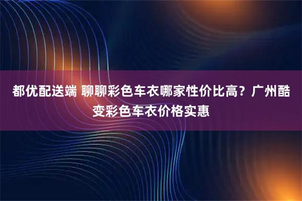 都优配送端 聊聊彩色车衣哪家性价比高？广州酷变彩色车衣价格实惠