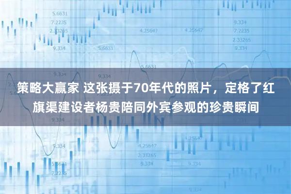 策略大赢家 这张摄于70年代的照片，定格了红旗渠建设者杨贵陪同外宾参观的珍贵瞬间