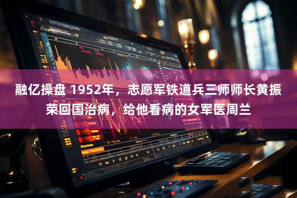 融亿操盘 1952年，志愿军铁道兵三师师长黄振荣回国治病，给他看病的女军医周兰