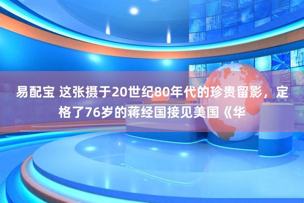 易配宝 这张摄于20世纪80年代的珍贵留影，定格了76岁的蒋经国接见美国《华