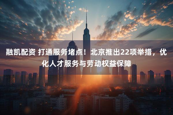 融凯配资 打通服务堵点！北京推出22项举措，优化人才服务与劳动权益保障