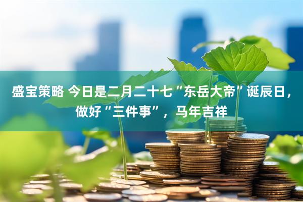盛宝策略 今日是二月二十七“东岳大帝”诞辰日，做好“三件事”，马年吉祥